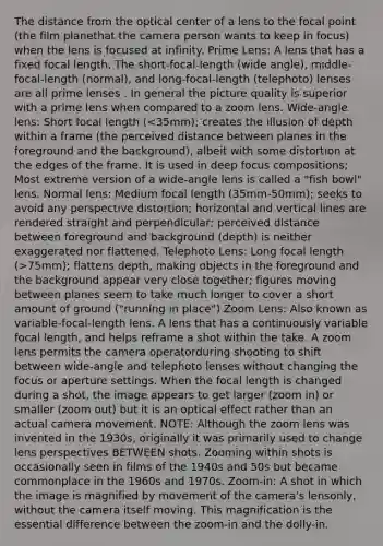 The distance from the optical center of a lens to the focal point (the film planethat the camera person wants to keep in focus) when the lens is focused at infinity. Prime Lens: A lens that has a fixed focal length. The short-focal-length (wide angle), middle-focal-length (normal), and long-focal-length (telephoto) lenses are all prime lenses . In general the picture quality is superior with a prime lens when compared to a zoom lens. Wide-angle lens: Short focal length ( 75mm); flattens depth, making objects in the foreground and the background appear very close together; figures moving between planes seem to take much longer to cover a short amount of ground ("running in place") Zoom Lens: Also known as variable-focal-length lens. A lens that has a continuously variable focal length, and helps reframe a shot within the take. A zoom lens permits the camera operatorduring shooting to shift between wide-angle and telephoto lenses without changing the focus or aperture settings. When the focal length is changed during a shot, the image appears to get larger (zoom in) or smaller (zoom out) but it is an optical effect rather than an actual camera movement. NOTE: Although the zoom lens was invented in the 1930s, originally it was primarily used to change lens perspectives BETWEEN shots. Zooming within shots is occasionally seen in films of the 1940s and 50s but became commonplace in the 1960s and 1970s. Zoom-in: A shot in which the image is magnified by movement of the camera's lensonly, without the camera itself moving. This magnification is the essential difference between the zoom-in and the dolly-in.