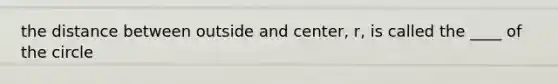 the distance between outside and center, r, is called the ____ of the circle