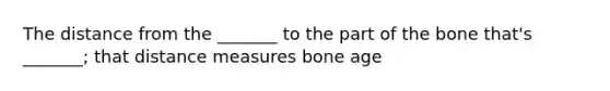 The distance from the _______ to the part of the bone that's _______; that distance measures bone age