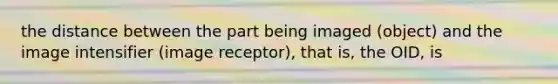the distance between the part being imaged (object) and the image intensifier (image receptor), that is, the OID, is