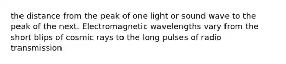 the distance from the peak of one light or sound wave to the peak of the next. Electromagnetic wavelengths vary from the short blips of cosmic rays to the long pulses of radio transmission