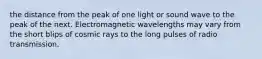 the distance from the peak of one light or sound wave to the peak of the next. Electromagnetic wavelengths may vary from the short blips of cosmic rays to the long pulses of radio transmission.