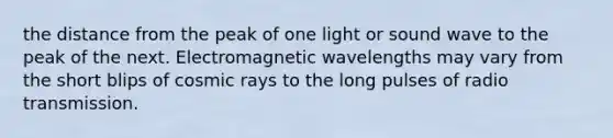 the distance from the peak of one light or sound wave to the peak of the next. Electromagnetic wavelengths may vary from the short blips of cosmic rays to the long pulses of radio transmission.