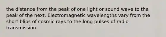 the distance from the peak of one light or sound wave to the peak of the next. Electromagnetic wavelengths vary from the short blips of cosmic rays to the long pulses of radio transmission.