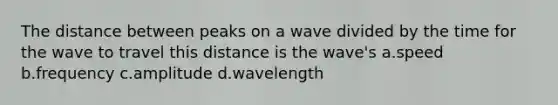 The distance between peaks on a wave divided by the time for the wave to travel this distance is the wave's a.speed b.frequency c.amplitude d.wavelength