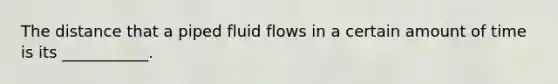 The distance that a piped fluid flows in a certain amount of time is its ___________.