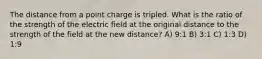 The distance from a point charge is tripled. What is the ratio of the strength of the electric field at the original distance to the strength of the field at the new distance? A) 9:1 B) 3:1 C) 1:3 D) 1:9