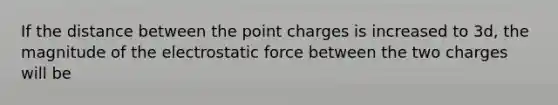 If the distance between the point charges is increased to 3d, the magnitude of the electrostatic force between the two charges will be