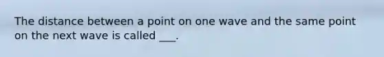 The distance between a point on one wave and the same point on the next wave is called ___.