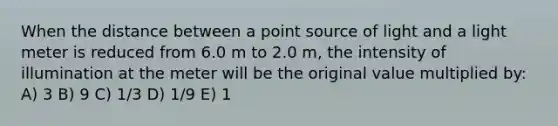 When the distance between a point source of light and a light meter is reduced from 6.0 m to 2.0 m, the intensity of illumination at the meter will be the original value multiplied by: A) 3 B) 9 C) 1/3 D) 1/9 E) 1