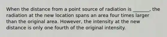 When the distance from a point source of radiation is _______, the radiation at the new location spans an area four times larger than the original area. However, the intensity at the new distance is only one fourth of the original intensity.