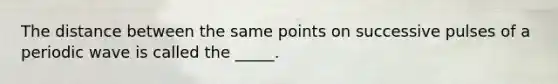 The distance between the same points on successive pulses of a periodic wave is called the _____.