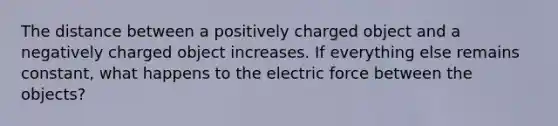 The distance between a positively charged object and a negatively charged object increases. If everything else remains constant, what happens to the electric force between the objects?