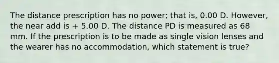 The distance prescription has no power; that is, 0.00 D. However, the near add is + 5.00 D. The distance PD is measured as 68 mm. If the prescription is to be made as single vision lenses and the wearer has no accommodation, which statement is true?