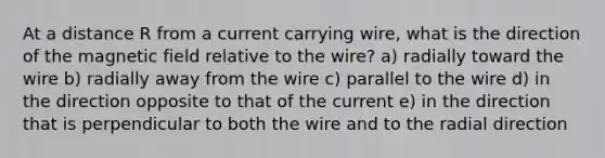 At a distance R from a current carrying wire, what is the direction of the magnetic field relative to the wire? a) radially toward the wire b) radially away from the wire c) parallel to the wire d) in the direction opposite to that of the current e) in the direction that is perpendicular to both the wire and to the radial direction