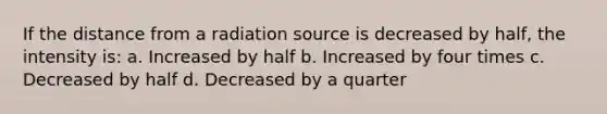 If the distance from a radiation source is decreased by half, the intensity is: a. Increased by half b. Increased by four times c. Decreased by half d. Decreased by a quarter