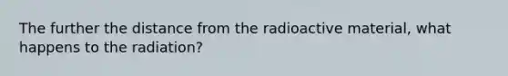 The further the distance from the radioactive material, what happens to the radiation?