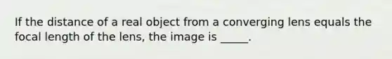 If the distance of a real object from a converging lens equals the focal length of the lens, the image is _____.