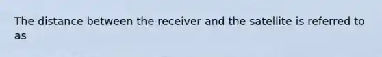 The distance between the receiver and the satellite is referred to as