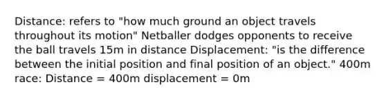 Distance: refers to "how much ground an object travels throughout its motion" Netballer dodges opponents to receive the ball travels 15m in distance Displacement: "is the difference between the initial position and final position of an object." 400m race: Distance = 400m displacement = 0m