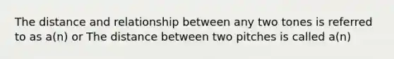 The distance and relationship between any two tones is referred to as a(n) or The distance between two pitches is called a(n)