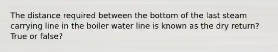 The distance required between the bottom of the last steam carrying line in the boiler water line is known as the dry return? True or false?