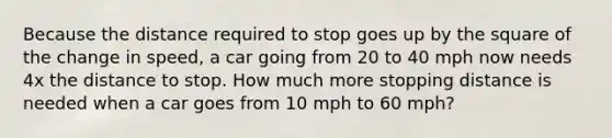 Because the distance required to stop goes up by the square of the change in speed, a car going from 20 to 40 mph now needs 4x the distance to stop. How much more stopping distance is needed when a car goes from 10 mph to 60 mph?