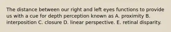 The distance between our right and left eyes functions to provide us with a cue for depth perception known as A. proximity B. interposition C. closure D. linear perspective. E. retinal disparity.