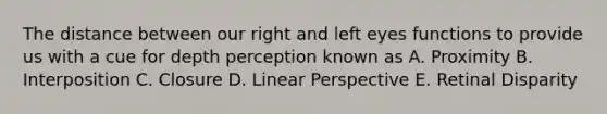 The distance between our right and left eyes functions to provide us with a cue for depth perception known as A. Proximity B. Interposition C. Closure D. Linear Perspective E. Retinal Disparity