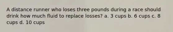 A distance runner who loses three pounds during a race should drink how much fluid to replace losses? a. 3 cups b. 6 cups c. 8 cups d. 10 cups