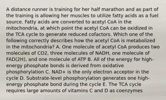 A distance runner is training for her half marathon and as part of the training is allowing her muscles to utilize fatty acids as a fuel source. Fatty acids are converted to acetyl CoA in the mitochondria, at which point the acetyl CoA can be oxidized in the TCA cycle to generate reduced cofactors. Which one of the following correctly describes how the acetyl CoA is metabolized in the mitochondria? A. One molecule of acetyl CoA produces two molecules of CO2, three molecules of NADH, one molecule of FAD(2H), and one molecule of ATP B. All of the energy for high-energy phosphate bonds is derived from oxidative phosphorylation C. NAD+ is the only electron acceptor in the cycle D. Substrate-level phosphorylation generates one high-energy phosphate bond during the cycle E. The TCA cycle requires large amounts of vitamins C and D as coenzymes