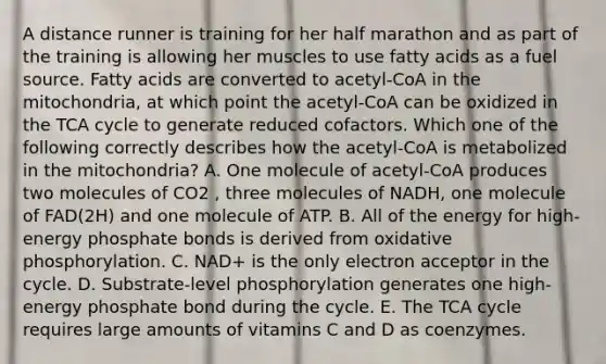 A distance runner is training for her half marathon and as part of the training is allowing her muscles to use fatty acids as a fue<a href='https://www.questionai.com/knowledge/k0She087wq-l-source' class='anchor-knowledge'>l source</a>. Fatty acids are converted to acetyl-CoA in the mitochondria, at which point the acetyl-CoA can be oxidized in the TCA cycle to generate reduced cofactors. Which one of the following correctly describes how the acetyl-CoA is metabolized in the mitochondria? A. One molecule of acetyl-CoA produces two molecules of CO2 , three molecules of NADH, one molecule of FAD(2H) and one molecule of ATP. B. All of the energy for high-energy phosphate bonds is derived from oxidative phosphorylation. C. NAD+ is the only electron acceptor in the cycle. D. Substrate-level phosphorylation generates one high-energy phosphate bond during the cycle. E. The TCA cycle requires large amounts of vitamins C and D as coenzymes.