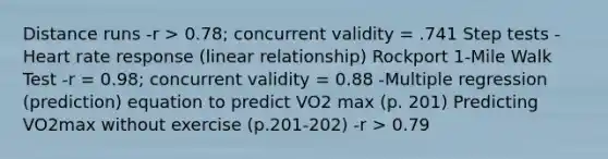 Distance runs -r > 0.78; concurrent validity = .741 Step tests -Heart rate response (linear relationship) Rockport 1-Mile Walk Test -r = 0.98; concurrent validity = 0.88 -Multiple regression (prediction) equation to predict VO2 max (p. 201) Predicting VO2max without exercise (p.201-202) -r > 0.79