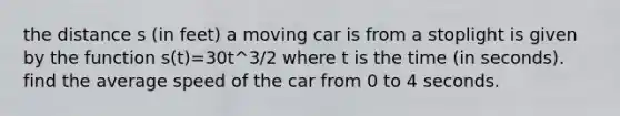 the distance s (in feet) a moving car is from a stoplight is given by the function s(t)=30t^3/2 where t is the time (in seconds). find the average speed of the car from 0 to 4 seconds.