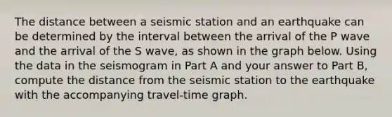 The distance between a seismic station and an earthquake can be determined by the interval between the arrival of the P wave and the arrival of the S wave, as shown in the graph below. Using the data in the seismogram in Part A and your answer to Part B, compute the distance from the seismic station to the earthquake with the accompanying travel-time graph.