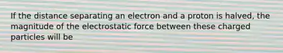 If the distance separating an electron and a proton is halved, the magnitude of the electrostatic force between these charged particles will be