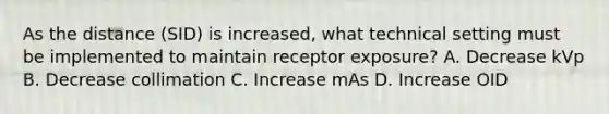 As the distance (SID) is increased, what technical setting must be implemented to maintain receptor exposure? A. Decrease kVp B. Decrease collimation C. Increase mAs D. Increase OID