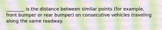 ________ is the distance between similar points (for example, front bumper or rear bumper) on consecutive vehicles traveling along the same roadway.