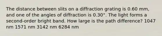 The distance between slits on a diffraction grating is 0.60 mm, and one of the angles of diffraction is 0.30°. The light forms a second-order bright band. How large is the path difference? 1047 nm 1571 nm 3142 nm 6284 nm