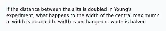 If the distance between the slits is doubled in Young's experiment, what happens to the width of the central maximum? a. width is doubled b. width is unchanged c. width is halved