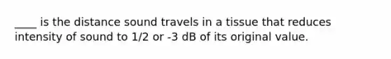 ____ is the distance sound travels in a tissue that reduces intensity of sound to 1/2 or -3 dB of its original value.