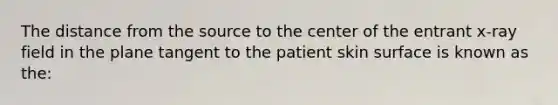 The distance from the source to the center of the entrant x-ray field in the plane tangent to the patient skin surface is known as the: