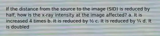 If the distance from the source to the image (SID) is reduced by half, how is the x-ray intensity at the image affected? a. It is increased 4 times b. It is reduced by ½ c. It is reduced by ¼ d. It is doubled