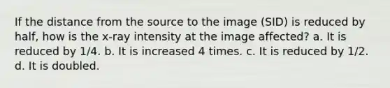 If the distance from the source to the image (SID) is reduced by half, how is the x-ray intensity at the image affected? a. It is reduced by 1/4. b. It is increased 4 times. c. It is reduced by 1/2. d. It is doubled.