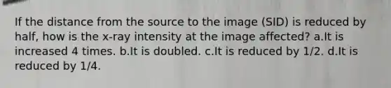 If the distance from the source to the image (SID) is reduced by half, how is the x-ray intensity at the image affected? a.It is increased 4 times. b.It is doubled. c.It is reduced by 1/2. d.It is reduced by 1/4.