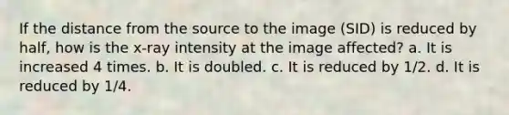 If the distance from the source to the image (SID) is reduced by half, how is the x-ray intensity at the image affected? a. It is increased 4 times. b. It is doubled. c. It is reduced by 1/2. d. It is reduced by 1/4.