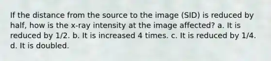 If the distance from the source to the image (SID) is reduced by half, how is the x-ray intensity at the image affected? a. It is reduced by 1/2. b. It is increased 4 times. c. It is reduced by 1/4. d. It is doubled.