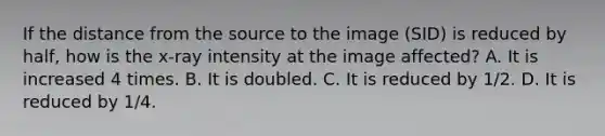 If the distance from the source to the image (SID) is reduced by half, how is the x-ray intensity at the image affected? A. It is increased 4 times. B. It is doubled. C. It is reduced by 1/2. D. It is reduced by 1/4.