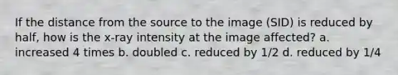 If the distance from the source to the image (SID) is reduced by half, how is the x-ray intensity at the image affected? a. increased 4 times b. doubled c. reduced by 1/2 d. reduced by 1/4