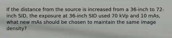 If the distance from the source is increased from a 36-inch to 72-inch SID, the exposure at 36-inch SID used 70 kVp and 10 mAs, what new mAs should be chosen to maintain the same image density?